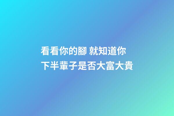 看看你的腳 就知道你下半輩子是否大富大貴